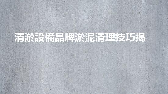 清淤設備品牌淤泥清理技巧揭秘：關鍵步驟和實用建議！